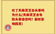 吃了天麻灵芝会头晕吗为什么(天麻灵芝会导致头晕症状吗？解析影响因素)