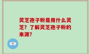 灵芝孢子粉是用什么灵芝？了解灵芝孢子粉的来源？