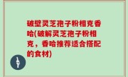 破壁灵芝孢子粉相克香哈(破解灵芝孢子粉相克，香哈推荐适合搭配的食材)