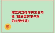 破壁灵芝孢子粉主治功能 (破局灵芝孢子粉的主要疗效)