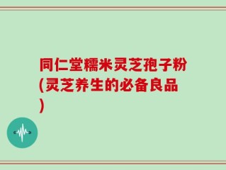 同仁堂糯米灵芝孢子粉(灵芝养生的必备良品)