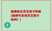 脑梗能吃灵芝孢子粉嘛(脑梗可食用灵芝孢子粉吗？)