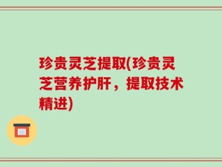 珍贵灵芝提取(珍贵灵芝营养护肝，提取技术精进)