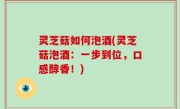 灵芝菇如何泡酒(灵芝菇泡酒：一步到位，口感醇香！)