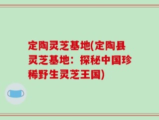 定陶灵芝基地(定陶县灵芝基地：探秘中国珍稀野生灵芝王国)