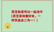 灵芝和茶可以一起泡不(灵芝茶双重好处，一杯饮品合二为一！)