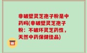 非破壁灵芝孢子粉是中药吗(非破壁灵芝孢子粉：不破坏灵芝药性，天然中药保健佳品)