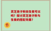 灵芝孢子粉放生姜可以吗？探讨灵芝孢子粉与生姜的搭配效果？