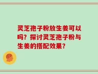灵芝孢子粉放生姜可以吗？探讨灵芝孢子粉与生姜的搭配效果？