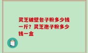灵芝破壁包子粉多少钱一斤？灵芝孢子粉多少钱一盒
