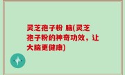 灵芝孢子粉 脑(灵芝孢子粉的神奇功效，让大脑更健康)
