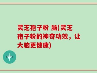 灵芝孢子粉 脑(灵芝孢子粉的神奇功效，让大脑更健康)