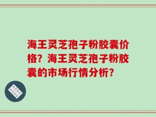 海王灵芝孢子粉胶囊价格？海王灵芝孢子粉胶囊的市场行情分析？