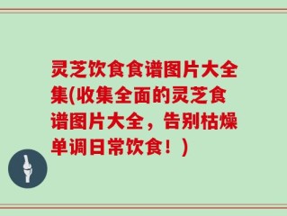 灵芝饮食食谱图片大全集(收集全面的灵芝食谱图片大全，告别枯燥单调日常饮食！)