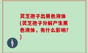 灵芝孢子出黑色液体 (灵芝孢子分解产生黑色液体，有什么影响？)