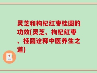 灵芝和枸杞红枣桂圆的功效(灵芝、枸杞红枣、桂圆诠释中医养生之道)