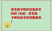 灵芝孢子粉好还是赤芝的好 (比较：灵芝孢子粉和赤芝的效果差异)
