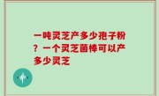 一吨灵芝产多少孢子粉？一个灵芝菌棒可以产多少灵芝