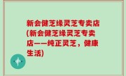 新会健芝缘灵芝专卖店(新会健芝缘灵芝专卖店——纯正灵芝，健康生活)