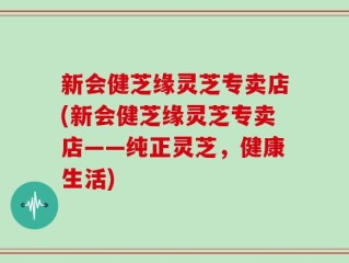 新会健芝缘灵芝专卖店(新会健芝缘灵芝专卖店——纯正灵芝，健康生活)