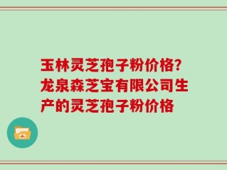 玉林灵芝孢子粉价格？龙泉森芝宝有限公司生产的灵芝孢子粉价格