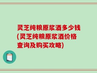 灵芝纯粮原浆酒多少钱(灵芝纯粮原浆酒价格查询及购买攻略)
