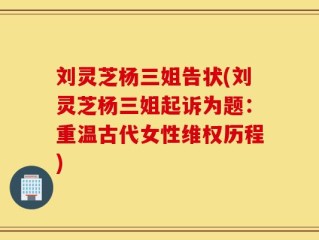 刘灵芝杨三姐告状(刘灵芝杨三姐起诉为题：重温古代女性维权历程)