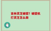 吉林灵芝破壁？破壁机打灵芝怎么做