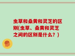 虫草和桑黄和灵芝的区别(虫草、桑黄和灵芝之间的区别是什么？)