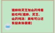 猪蹄和灵芝加山药炖着能吃吗(猪蹄、灵芝、山药炖汤：美味可口还有益身体健康)