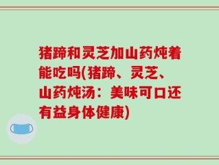猪蹄和灵芝加山药炖着能吃吗(猪蹄、灵芝、山药炖汤：美味可口还有益身体健康)