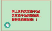 网上卖的灵芝孢子油(灵芝孢子油网络销售，新鲜采摘更健康！)