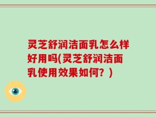灵芝舒润洁面乳怎么样好用吗(灵芝舒润洁面乳使用效果如何？)