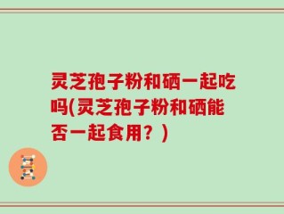 灵芝孢子粉和硒一起吃吗(灵芝孢子粉和硒能否一起食用？)