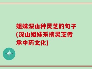 姐妹深山种灵芝的句子(深山姐妹采摘灵芝传承中药文化)