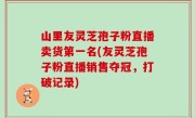 山里友灵芝孢子粉直播卖货第一名(友灵芝孢子粉直播销售夺冠，打破记录)