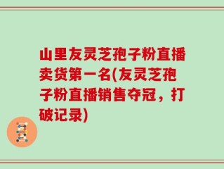 山里友灵芝孢子粉直播卖货第一名(友灵芝孢子粉直播销售夺冠，打破记录)