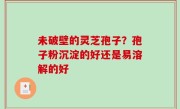 未破壁的灵芝孢子？孢子粉沉淀的好还是易溶解的好