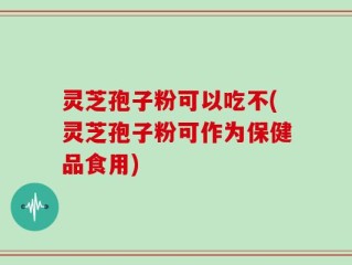 灵芝孢子粉可以吃不(灵芝孢子粉可作为保健品食用)