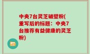 中央7台灵芝破壁粉(重写后的标题：中央7台推荐有益健康的灵芝粉)