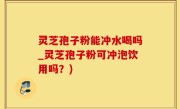 灵芝孢子粉能冲水喝吗_灵芝孢子粉可冲泡饮用吗？)