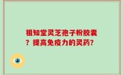 祖知堂灵芝孢子粉胶囊？提高免疫力的灵药？