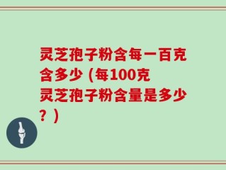 灵芝孢子粉含每一百克含多少 (每100克灵芝孢子粉含量是多少？)