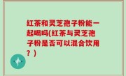 红茶和灵芝孢子粉能一起喝吗(红茶与灵芝孢子粉是否可以混合饮用？)