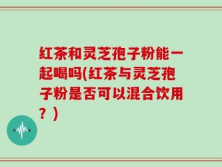 红茶和灵芝孢子粉能一起喝吗(红茶与灵芝孢子粉是否可以混合饮用？)