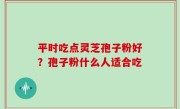 平时吃点灵芝孢子粉好？孢子粉什么人适合吃