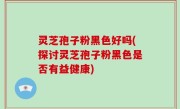 灵芝孢子粉黑色好吗(探讨灵芝孢子粉黑色是否有益健康)