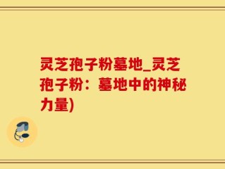 灵芝孢子粉墓地_灵芝孢子粉：墓地中的神秘力量)