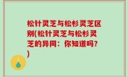 松针灵芝与松杉灵芝区别(松针灵芝与松杉灵芝的异同：你知道吗？)