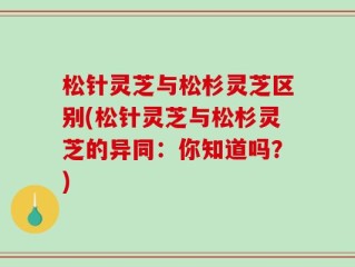 松针灵芝与松杉灵芝区别(松针灵芝与松杉灵芝的异同：你知道吗？)